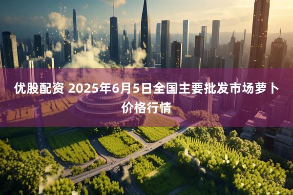 优股配资 2025年6月5日全国主要批发市场萝卜价格行情