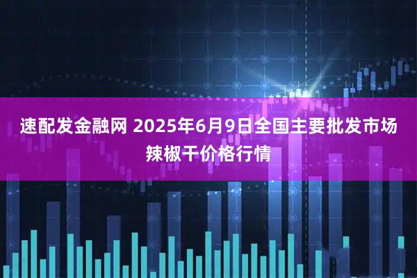 速配发金融网 2025年6月9日全国主要批发市场辣椒干价格行情