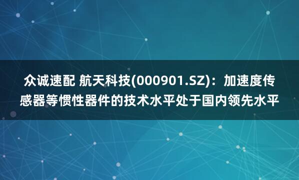 众诚速配 航天科技(000901.SZ)：加速度传感器等惯性器件的技术水平处于国内领先水平