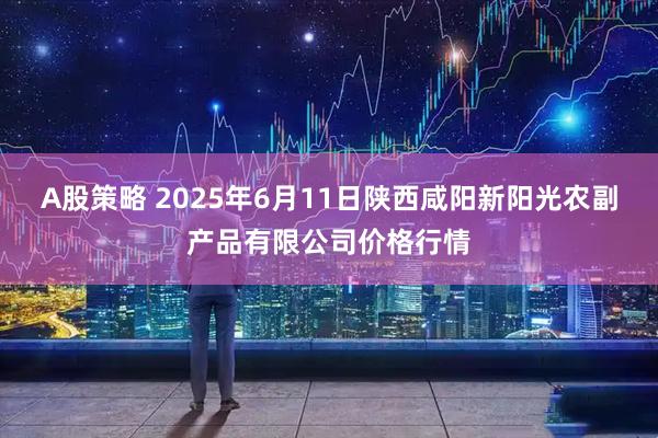 A股策略 2025年6月11日陕西咸阳新阳光农副产品有限公司价格行情