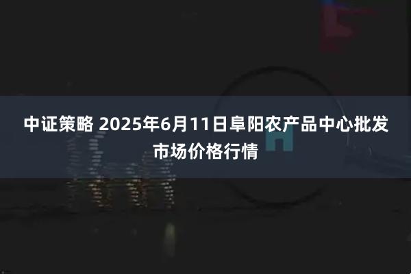 中证策略 2025年6月11日阜阳农产品中心批发市场价格行情