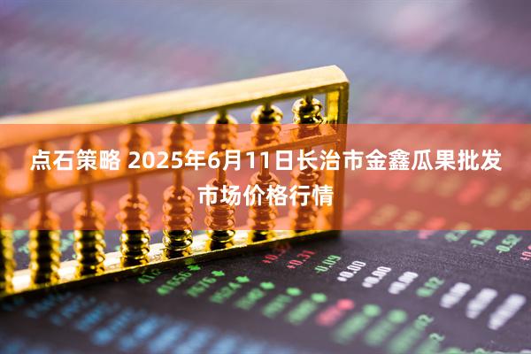 点石策略 2025年6月11日长治市金鑫瓜果批发市场价格行情