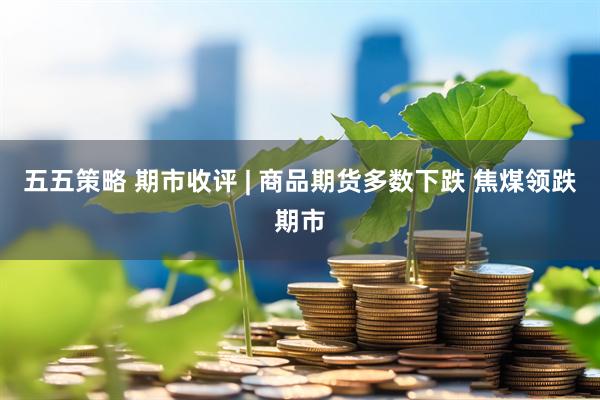 五五策略 期市收评 | 商品期货多数下跌 焦煤领跌期市