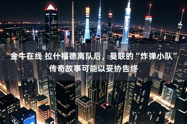 金牛在线 拉什福德离队后，曼联的“炸弹小队”传奇故事可能以妥协告终