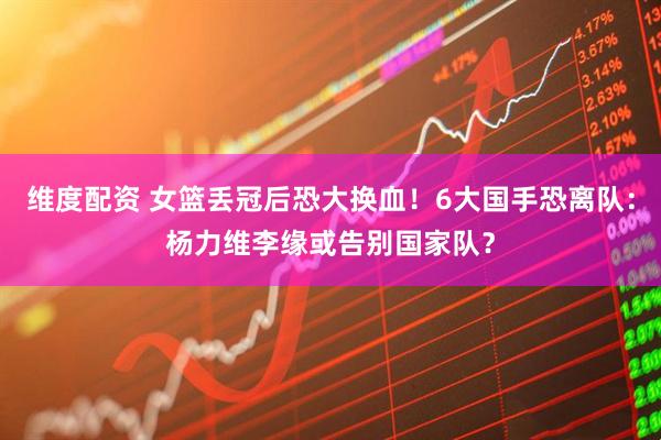 维度配资 女篮丢冠后恐大换血！6大国手恐离队：杨力维李缘或告别国家队？