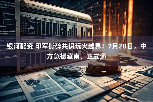 银河配资 印军撕碎共识玩火越界！7月28日，中方急援藏南，正式通