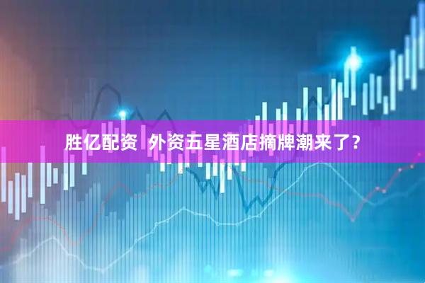 胜亿配资  外资五星酒店摘牌潮来了？