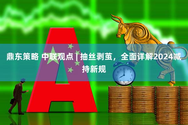 鼎东策略 中联观点 | 抽丝剥茧，全面详解2024减持新规