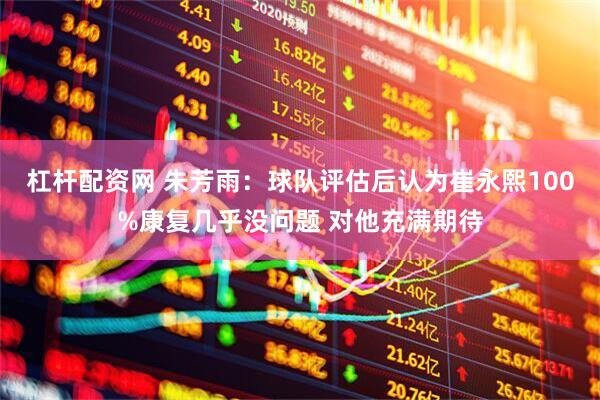 杠杆配资网 朱芳雨：球队评估后认为崔永熙100%康复几乎没问题 对他充满期待