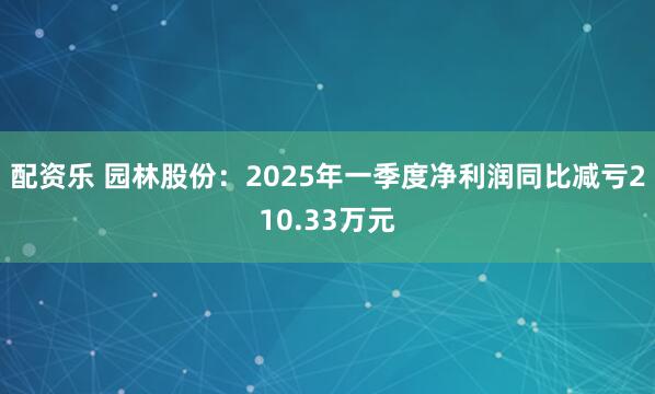 配资乐 园林股份：2025年一季度净利润同比减亏210.33万元