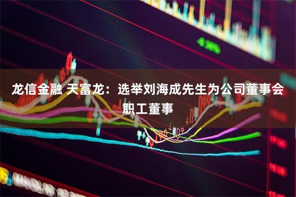 龙信金融 天富龙：选举刘海成先生为公司董事会职工董事