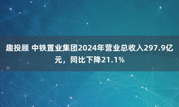 趣投顾 中铁置业集团2024年营业总收入297.9亿元，同比下降21.1%