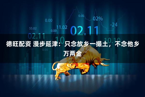 德旺配资 漫步延津：只念故乡一撮土，不念他乡万两金