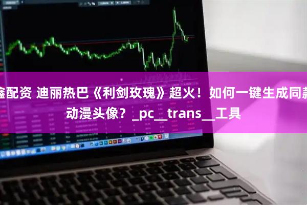 鑫配资 迪丽热巴《利剑玫瑰》超火！如何一键生成同款动漫头像？_pc__trans__工具