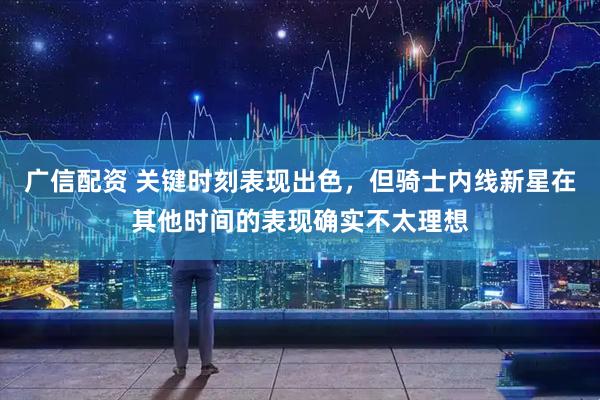 广信配资 关键时刻表现出色，但骑士内线新星在其他时间的表现确实不太理想